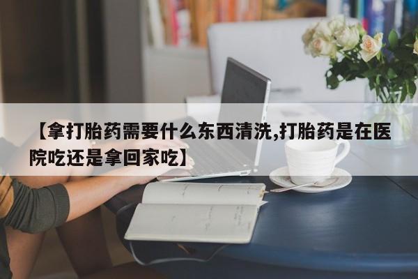 药流药使用【拿打胎药需要什么东西清洗,打胎药是在医院吃还是拿回家吃】