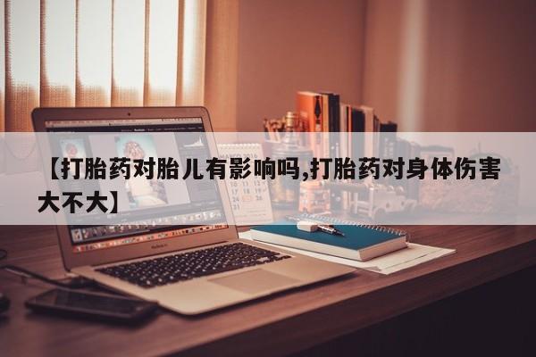 药流药使用【打胎药对胎儿有影响吗,打胎药对身体伤害大不大】