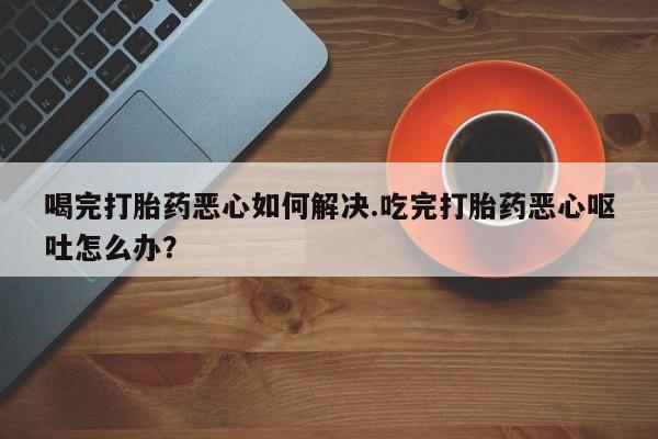 药流药使用喝完打胎药恶心如何解决.吃完打胎药恶心呕吐怎么办？