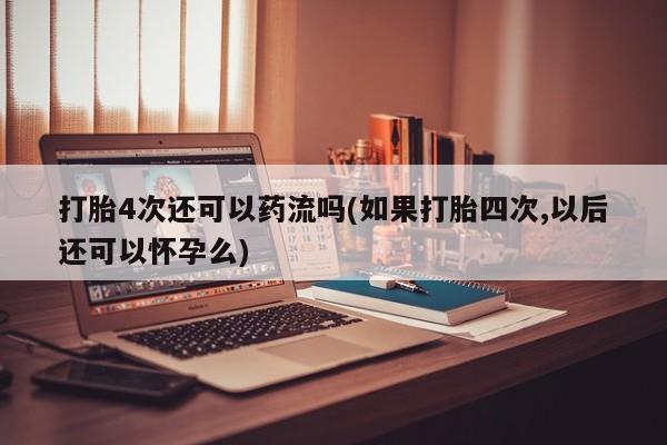 药流药使用打胎4次还可以药流吗(如果打胎四次,以后还可以怀孕么)