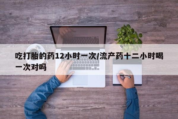 药流药使用吃打胎的药12小时一次/流产药十二小时喝一次对吗
