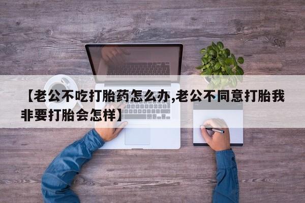 药流药使用【老公不吃打胎药怎么办,老公不同意打胎我非要打胎会怎样】