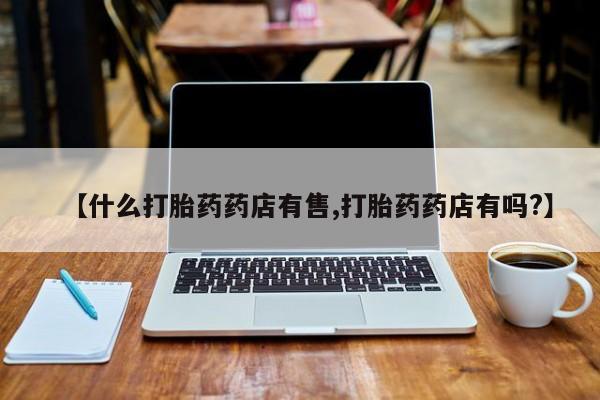 药流药使用【什么打胎药药店有售,打胎药药店有吗?】