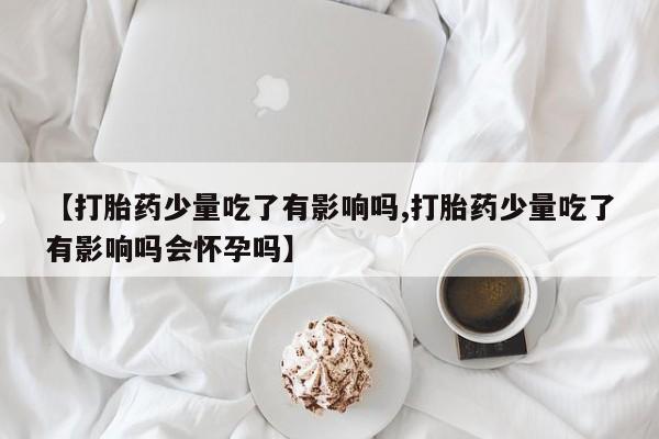 药流药使用【打胎药少量吃了有影响吗,打胎药少量吃了有影响吗会怀孕吗】