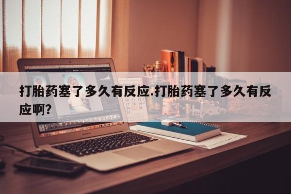 药流药使用打胎药塞了多久有反应.打胎药塞了多久有反应啊？