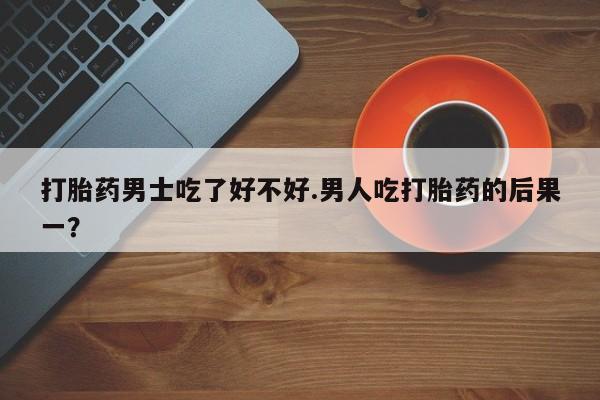 药流药使用打胎药男士吃了好不好.男人吃打胎药的后果一？