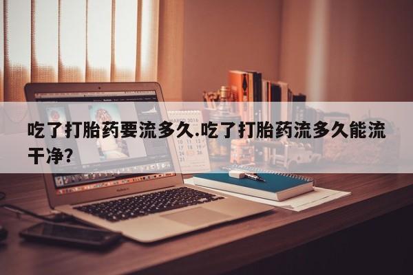 药流药使用吃了打胎药要流多久.吃了打胎药流多久能流干净？