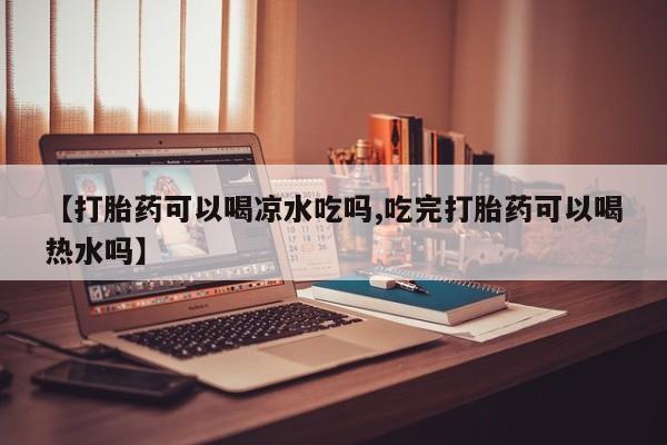 药流药使用【打胎药可以喝凉水吃吗,吃完打胎药可以喝热水吗】
