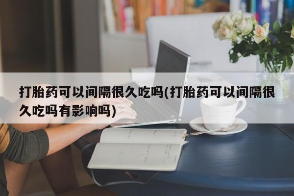 药流药使用打胎药可以间隔很久吃吗(打胎药可以间隔很久吃吗有影响吗)