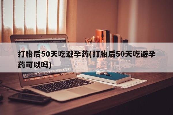 药流药使用打胎后50天吃避孕药(打胎后50天吃避孕药可以吗)