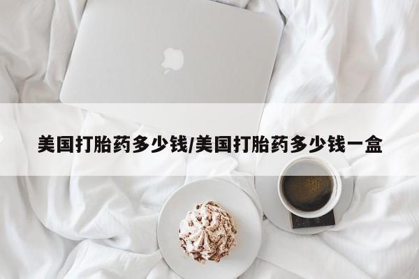 药流药使用美国打胎药多少钱/美国打胎药多少钱一盒