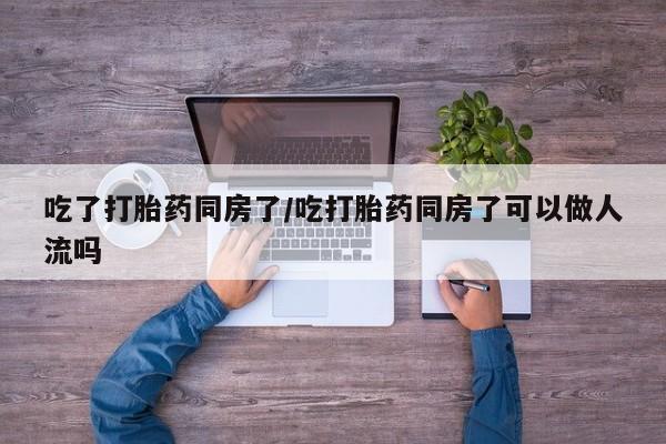 药流药使用吃了打胎药同房了/吃打胎药同房了可以做人流吗