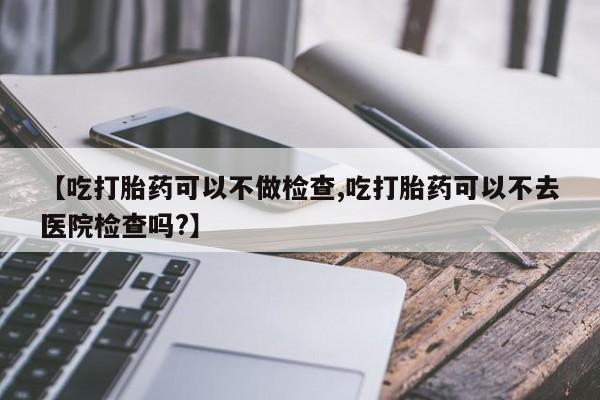 药流药使用【吃打胎药可以不做检查,吃打胎药可以不去医院检查吗?】