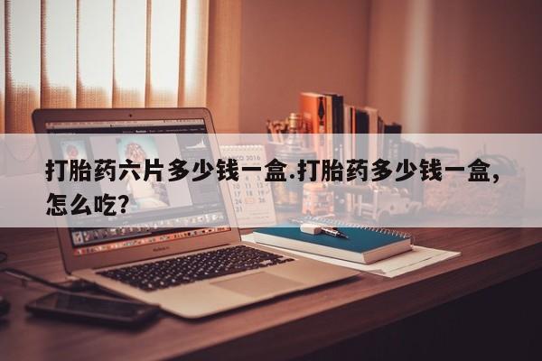 药流药使用打胎药六片多少钱一盒.打胎药多少钱一盒,怎么吃？
