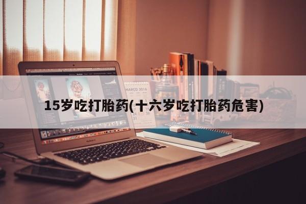 药流药使用15岁吃打胎药(十六岁吃打胎药危害)
