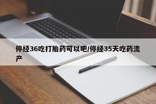 药流药使用停经36吃打胎药可以吧/停经35天吃药流产