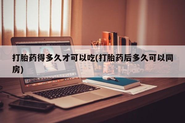 药流药使用打胎药得多久才可以吃(打胎药后多久可以同房)