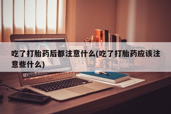 药流药使用吃了打胎药后都注意什么(吃了打胎药应该注意些什么)
