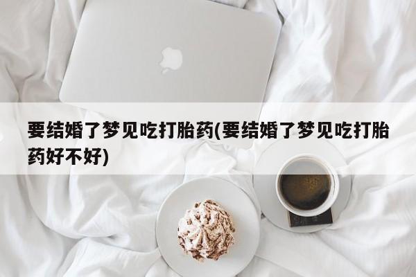 药流药使用要结婚了梦见吃打胎药(要结婚了梦见吃打胎药好不好)