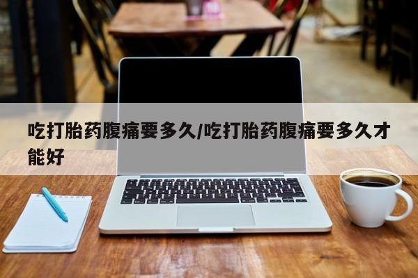 药流药使用吃打胎药腹痛要多久/吃打胎药腹痛要多久才能好