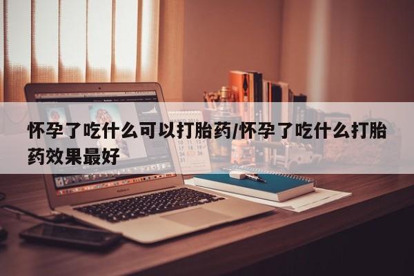 药流药使用怀孕了吃什么可以打胎药/怀孕了吃什么打胎药效果最好