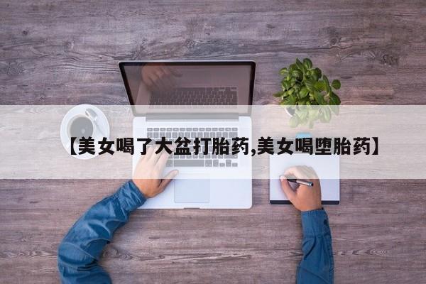 药流药使用【美女喝了大盆打胎药,美女喝堕胎药】