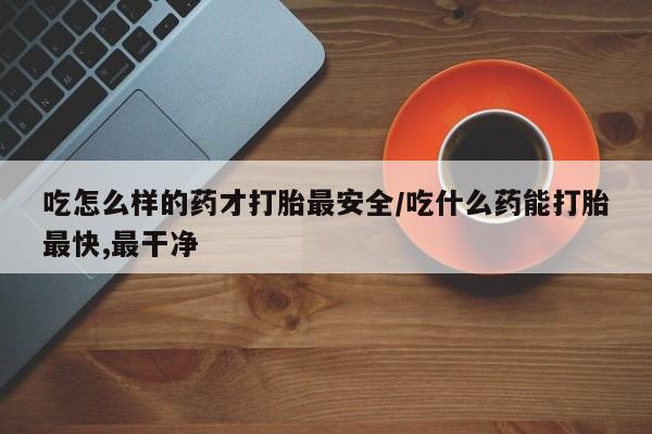 药流药使用吃怎么样的药才打胎最安全/吃什么药能打胎最快,最干净