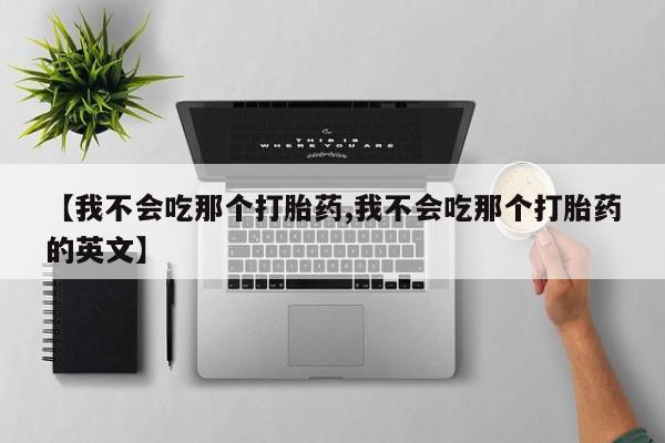 药流药使用【我不会吃那个打胎药,我不会吃那个打胎药的英文】