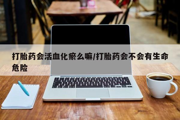 药流药使用打胎药会活血化瘀么嘛/打胎药会不会有生命危险