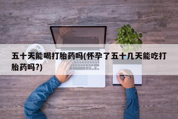 药流药使用五十天能喝打胎药吗(怀孕了五十几天能吃打胎药吗?)
