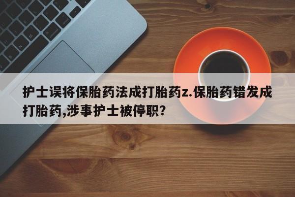 药流药使用护士误将保胎药法成打胎药z.保胎药错发成打胎药,涉事护士被停职？