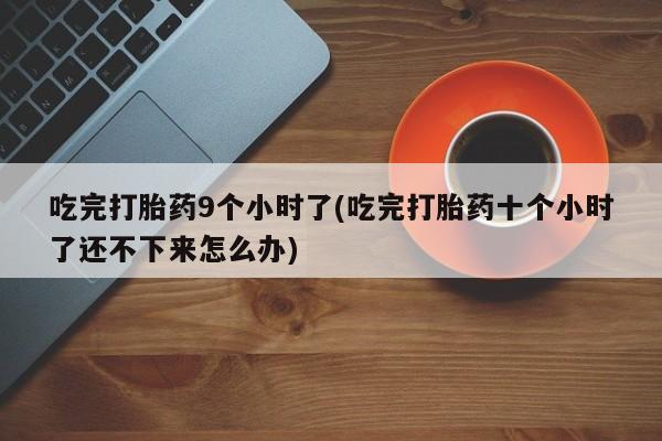 药流药使用吃完打胎药9个小时了(吃完打胎药十个小时了还不下来怎么办)
