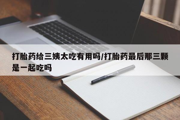药流药使用打胎药给三姨太吃有用吗/打胎药最后那三颗是一起吃吗