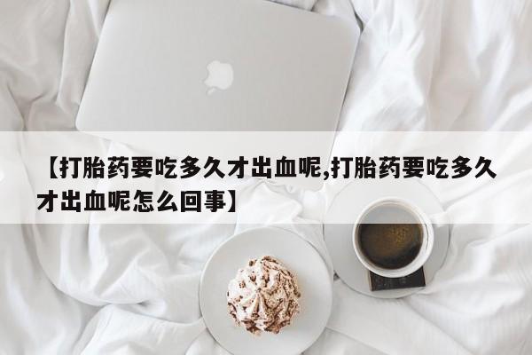 药流药使用【打胎药要吃多久才出血呢,打胎药要吃多久才出血呢怎么回事】