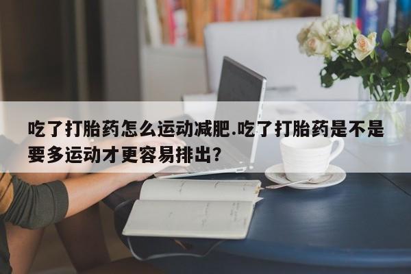 药流药使用吃了打胎药怎么运动减肥.吃了打胎药是不是要多运动才更容易排出？