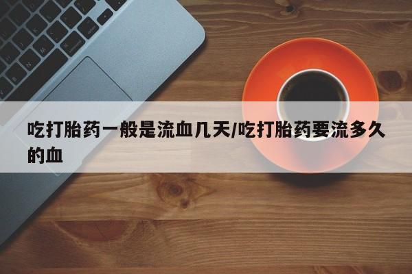 药流药使用吃打胎药一般是流血几天/吃打胎药要流多久的血