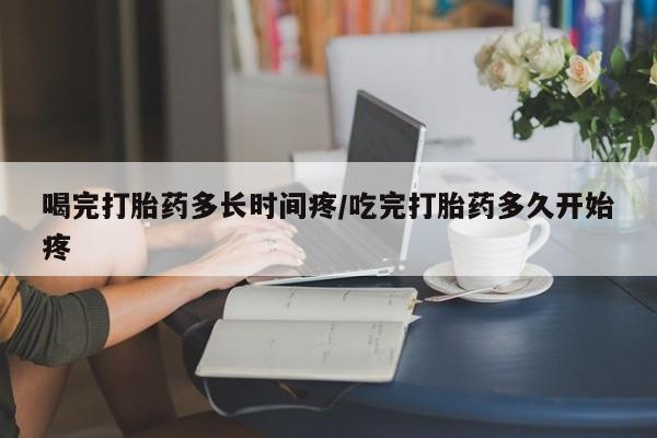 药流药使用喝完打胎药多长时间疼/吃完打胎药多久开始疼