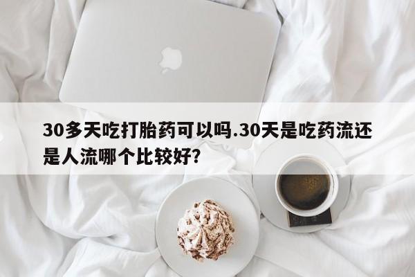 药流药使用30多天吃打胎药可以吗.30天是吃药流还是人流哪个比较好？