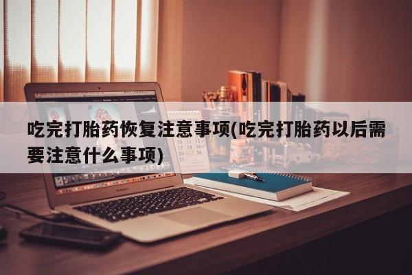 药流药使用吃完打胎药恢复注意事项(吃完打胎药以后需要注意什么事项)