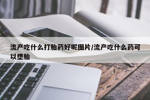 药流药使用流产吃什么打胎药好呢图片/流产吃什么药可以堕胎
