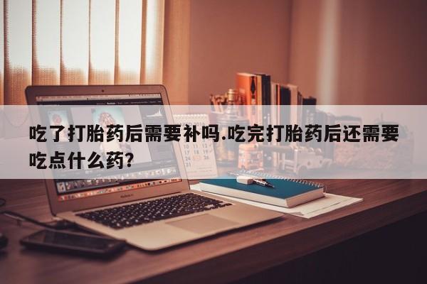 药流药使用吃了打胎药后需要补吗.吃完打胎药后还需要吃点什么药？