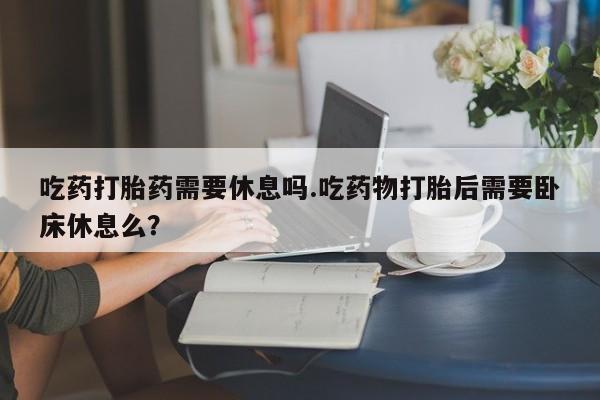 药流药使用吃药打胎药需要休息吗.吃药物打胎后需要卧床休息么？