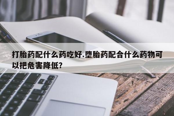 药流药使用打胎药配什么药吃好.堕胎药配合什么药物可以把危害降低？