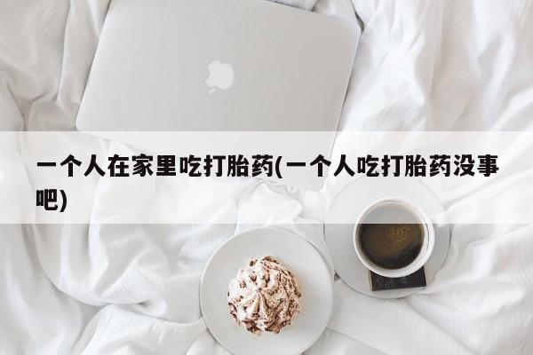 药流药使用一个人在家里吃打胎药(一个人吃打胎药没事吧)