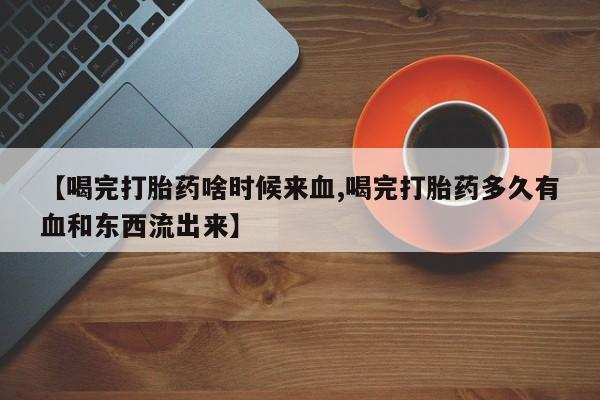 药流药使用【喝完打胎药啥时候来血,喝完打胎药多久有血和东西流出来】