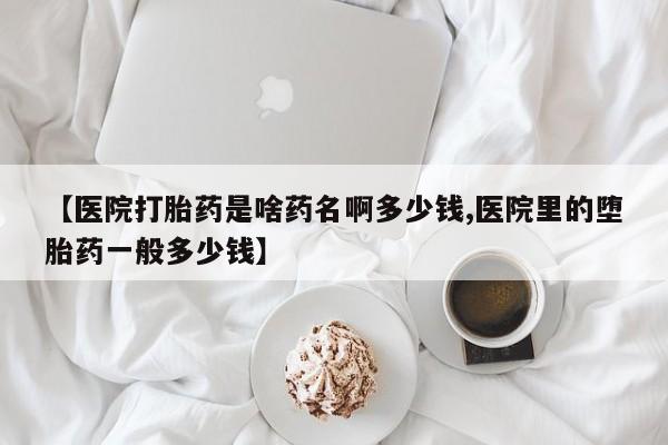 药流药使用【医院打胎药是啥药名啊多少钱,医院里的堕胎药一般多少钱】