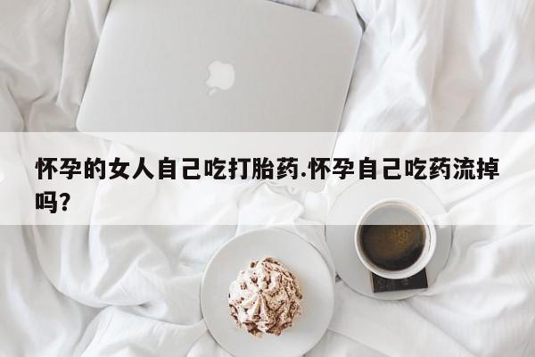药流药使用怀孕的女人自己吃打胎药.怀孕自己吃药流掉吗？