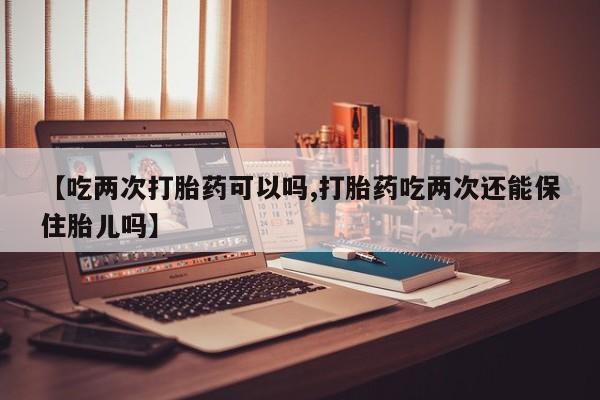 药流药使用【吃两次打胎药可以吗,打胎药吃两次还能保住胎儿吗】