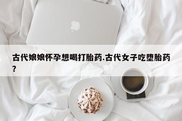 药流药使用古代娘娘怀孕想喝打胎药.古代女子吃堕胎药？