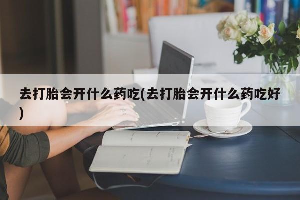 药流药使用去打胎会开什么药吃(去打胎会开什么药吃好)